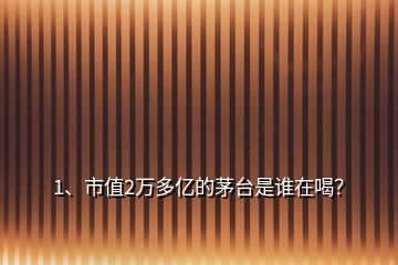 1、市值2萬多億的茅臺是誰在喝？