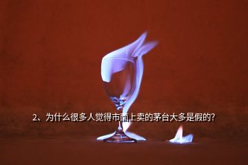 2、為什么很多人覺得市面上賣的茅臺大多是假的？