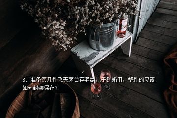 3、準備買幾件飛天茅臺存著給兒子結(jié)婚用，整件的應(yīng)該如何封裝保存？