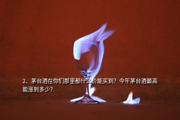 2、茅臺酒在你們那里都什么價能買到？今年茅臺酒最高能漲到多少？