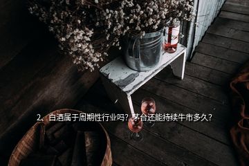 2、白酒屬于周期性行業(yè)嗎？茅臺(tái)還能持續(xù)牛市多久？