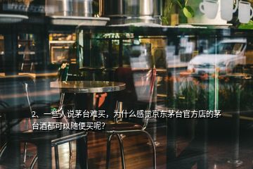 2、一些人說茅臺難買，為什么感覺京東茅臺官方店的茅臺酒都可以隨便買呢？