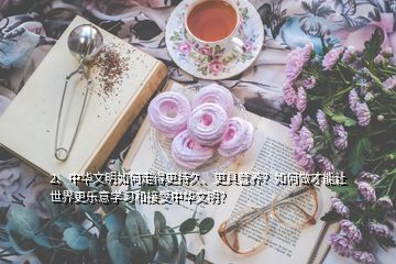 2、中華文明如何走得更持久、更具營養(yǎng)？如何做才能讓世界更樂意學(xué)習(xí)和接受中華文明？