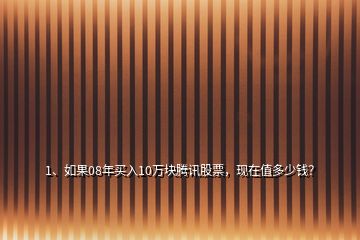 1、如果08年買入10萬塊騰訊股票，現(xiàn)在值多少錢？