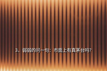 3、弱弱的問一句：市面上有真茅臺嗎？