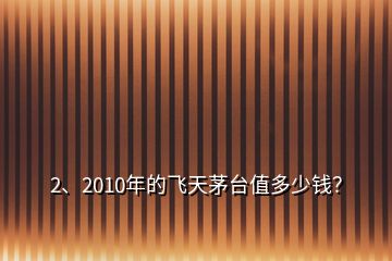 2、2010年的飛天茅臺(tái)值多少錢？