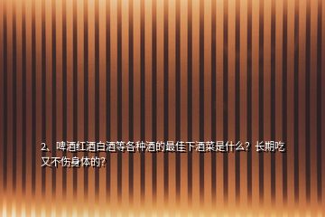 2、啤酒紅酒白酒等各種酒的最佳下酒菜是什么？長期吃又不傷身體的？