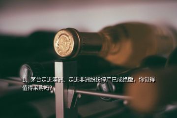 1、茅臺走進澳洲、走進非洲紛紛停產(chǎn)已成絕版，你覺得值得采購嗎？