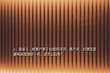 2、飯桌上，給客戶拿了42度的洋河，客戶說：白酒還是要喝高度酒好一些，該怎么回答？