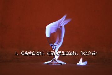 4、喝醬香白酒好，還是綿柔型白酒好，你怎么看？