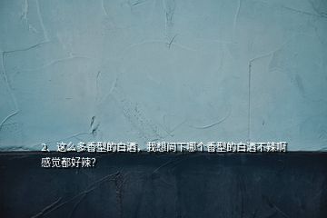 2、這么多香型的白酒，我想問下哪個(gè)香型的白酒不辣啊感覺都好辣？