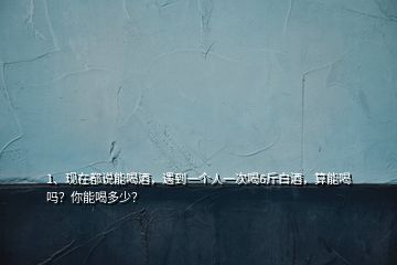 1、現(xiàn)在都說能喝酒，遇到一個人一次喝6斤白酒，算能喝嗎？你能喝多少？