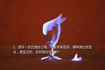 2、想存一些白酒自己喝，不是用來投資，哪種酒比較適合，便宜點(diǎn)的，如何保存比較好？