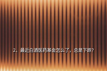 2、最近白酒醫(yī)藥基金怎么了，總是下跌？