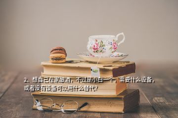 2、想自己在家釀酒，不過是小白一個(gè)，需要什么設(shè)備，或者沒有設(shè)備可以用什么替代？