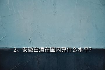 2、安徽白酒在國(guó)內(nèi)算什么水平？