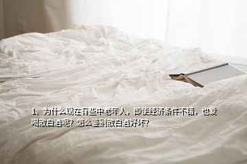 1、為什么現(xiàn)在有些中老年人，即使經(jīng)濟條件不錯，也愛喝散白酒呢？怎么鑒別散白酒好壞？