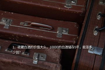 1、收藏白酒的價值大么，10000的白酒儲存5年，能漲多少錢？