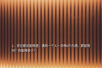 1、現(xiàn)在都說能喝酒，遇到一個人一次喝6斤白酒，算能喝嗎？你能喝多少？