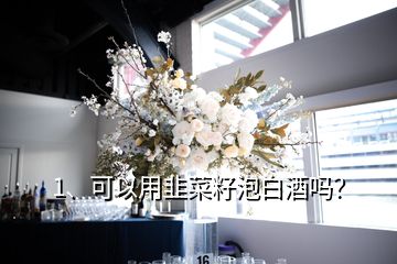 1、可以用韭菜籽泡白酒嗎？