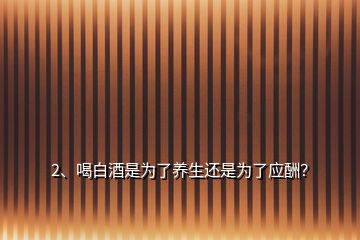 2、喝白酒是為了養(yǎng)生還是為了應酬？