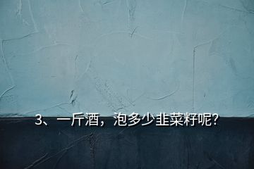 3、一斤酒，泡多少韭菜籽呢？