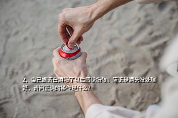 2、自己釀造白酒喝了以后感覺傷眼，應該是酒頭沒處理好，請問正確的操作是什么？