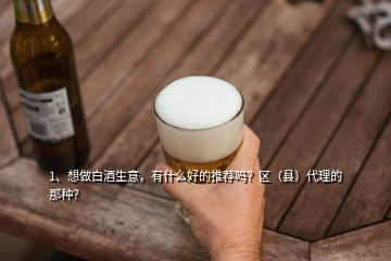 1、想做白酒生意，有什么好的推薦嗎？區(qū)（縣）代理的那種？