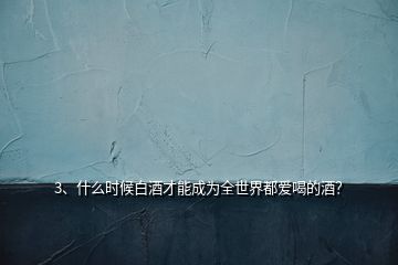 3、什么時候白酒才能成為全世界都愛喝的酒？