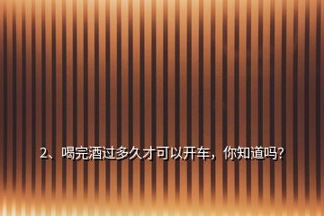 2、喝完酒過(guò)多久才可以開車，你知道嗎？