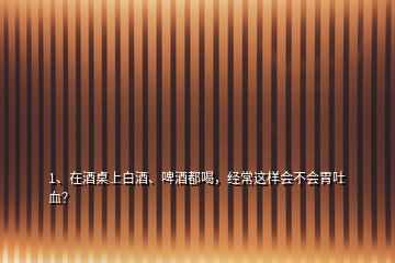 1、在酒桌上白酒、啤酒都喝，經常這樣會不會胃吐血？