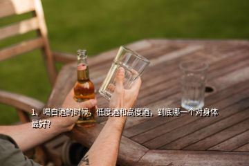 1、喝白酒的時候，低度酒和高度酒，到底哪一個對身體最好？