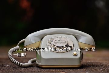 3、白酒勾兌的工藝和酒精勾兌酒的“勾兌”是不是一回事？