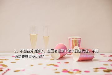 2、不想在外面漂了，想回老家做個(gè)酒水縣級(jí)代理，不知道需要投資多少錢？