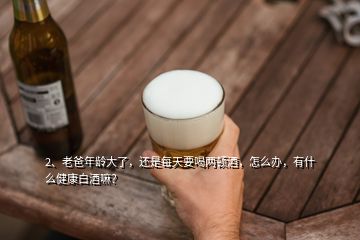 2、老爸年齡大了，還是每天要喝兩頓酒，怎么辦，有什么健康白酒嘛？