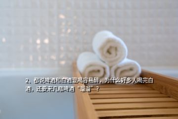 2、都說啤酒和白酒混喝容易醉，為什么好多人喝完白酒，還要來幾瓶啤酒“溜溜”？