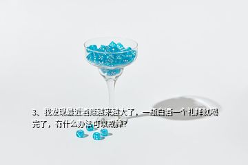 3、我發(fā)現(xiàn)最近酒癮越來越大了，一瓶白酒一個禮拜就喝完了，有什么辦法可以戒掉？