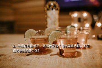 2、不想在外面漂了，想回老家做個(gè)酒水縣級(jí)代理，不知道需要投資多少錢？