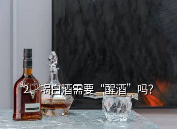 2、喝白酒需要“醒酒”嗎？