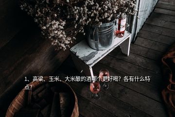 1、高粱、玉米、大米釀的酒哪個(gè)更好喝？各有什么特點(diǎn)？