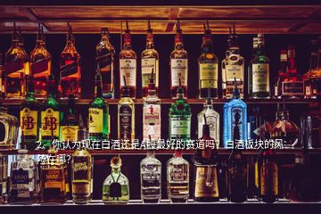 2、你認為現在白酒還是A股最好的賽道嗎？白酒板塊的風險在哪？