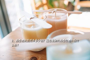 2、醬香酒到底成本多少錢？固態(tài)發(fā)酵的醬香白酒一般什么價？