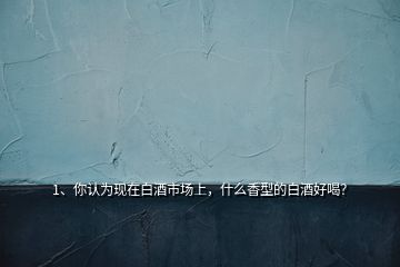 1、你認為現(xiàn)在白酒市場上，什么香型的白酒好喝？