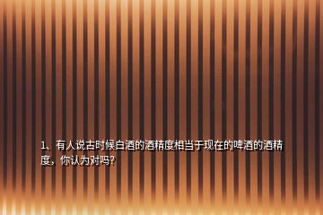 1、有人說古時候白酒的酒精度相當(dāng)于現(xiàn)在的啤酒的酒精度，你認(rèn)為對嗎？