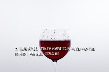 2、隨姥爺聚餐，沈陽8歲男孩被灌2兩半白酒半瓶啤酒，結(jié)果酒精中毒昏迷，你怎么看？