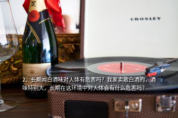 2、長(zhǎng)期聞白酒味對(duì)人體有危害嗎？我家賣散白酒的，酒味特別大，長(zhǎng)期在這環(huán)境中對(duì)人體會(huì)有什么危害嗎？