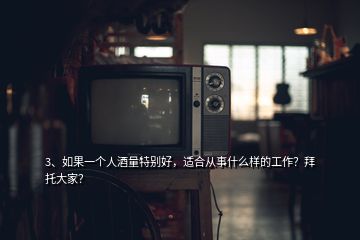 3、如果一個人酒量特別好，適合從事什么樣的工作？拜托大家？