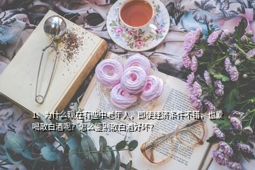 1、為什么現(xiàn)在有些中老年人，即使經(jīng)濟條件不錯，也愛喝散白酒呢？怎么鑒別散白酒好壞？