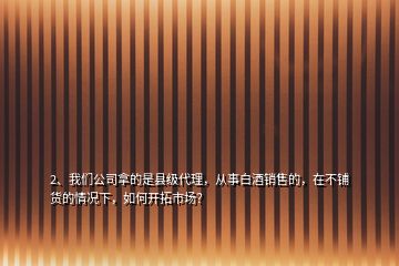 2、我們公司拿的是縣級代理，從事白酒銷售的，在不鋪貨的情況下，如何開拓市場？