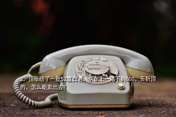 2、頂賬給了一批52度白酒，京東上一箱不到600，五折頂?shù)?，怎么能賣出去？